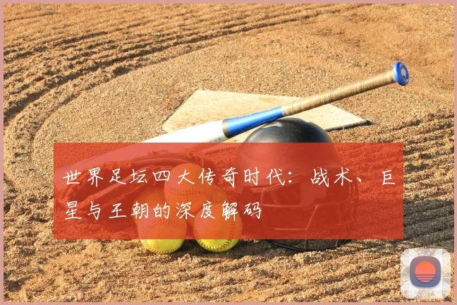 世界足坛四大传奇时代：战术、巨星与王朝的深度解码