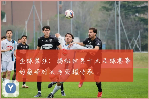 全球聚焦：揭秘世界十大足球赛事的巅峰对决与荣耀传承