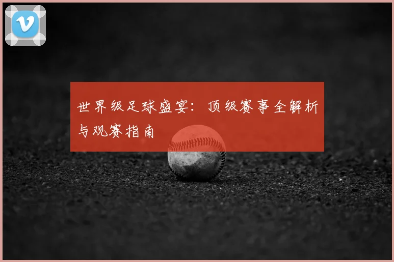 世界级足球盛宴：顶级赛事全解析与观赛指南
