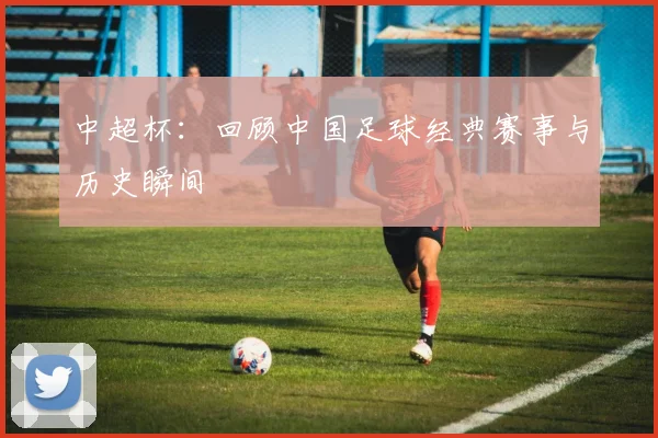 中超杯：回顾中国足球经典赛事与历史瞬间