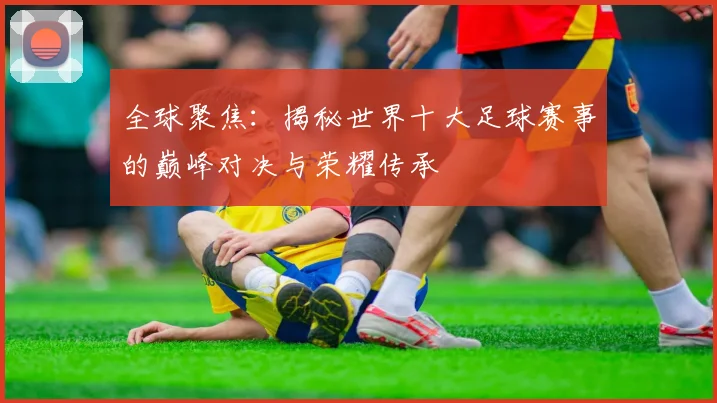 全球聚焦：揭秘世界十大足球赛事的巅峰对决与荣耀传承